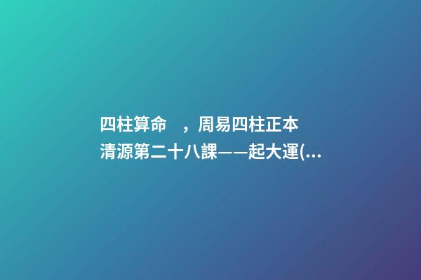 四柱算命，周易四柱正本清源第二十八課——起大運(yùn)